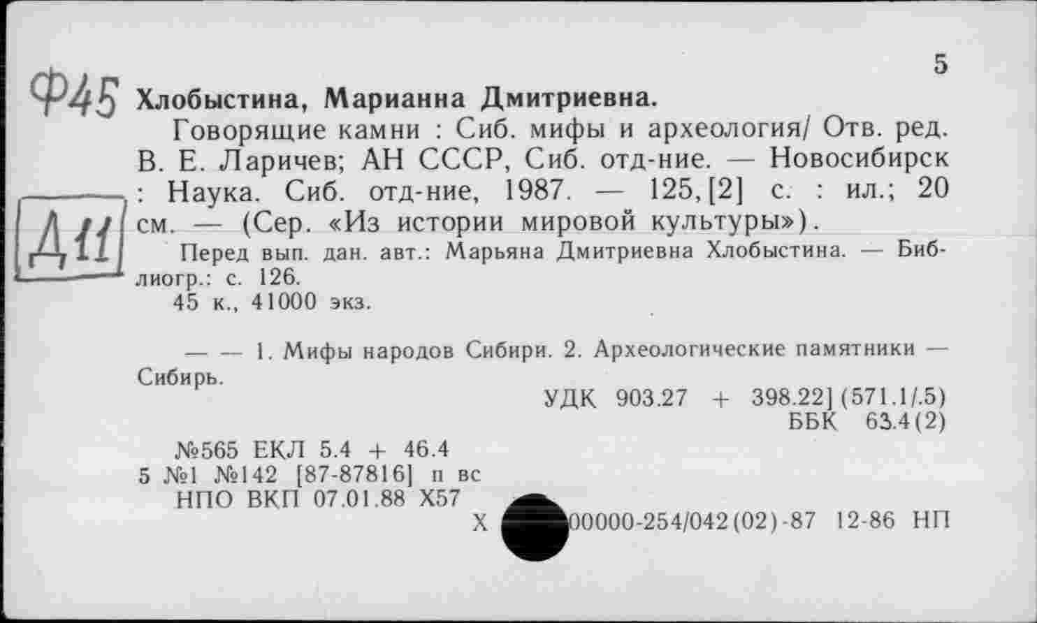 ﻿5
Au
Ф45 Хлобыстина, Марианна Дмитриевна.
Говорящие камни : Сиб. мифы и археология/ Отв. ред. В. Е. Ларичев; АН СССР, Сиб. отд-ние. — Новосибирск . : Наука. Сиб. отд-ние, 1987. — 125, [2] с. : ил.; 20 см. — (Сер. «Из истории мировой культуры»).
Перед вып. дан. авт.: Марьяна Дмитриевна Хлобыстина. — Биб-лиогр.: с. 126.
45 к., 41000 экз.
---------1. Мифы народов Сибири. 2. Археологические памятники — Сибирь.
УДК 903.27 + 398.22] (571.1/.5)
ББК 63.4(2)
№565 ЕКЛ 5.4 + 46.4
5 №1 №142 [87-87816] п вс НПО ВКП 07.01.88 X57
X
30000-254/042 (02)-87 12-86 НП